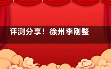 评测分享！徐州李刚整形怎么样？徐州李刚美容整形医院技术和家都很有口碑，整友认可度挺高！